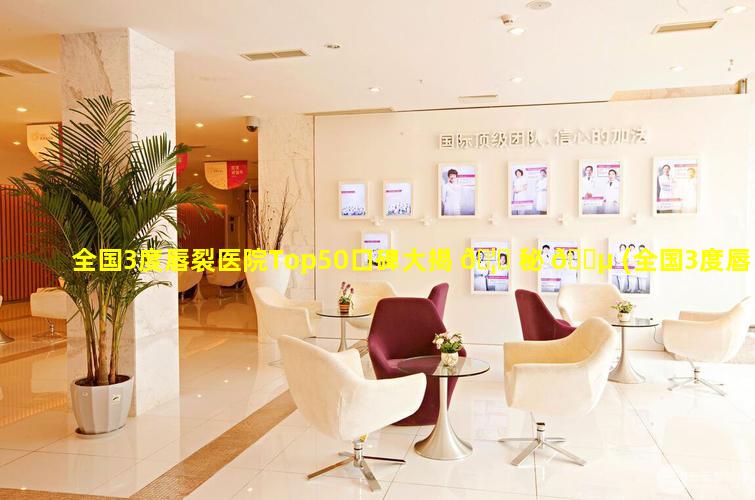 全国3度唇裂医院Top50口碑大揭 🦁 秘 🌵 (全国3度唇裂医院top50口碑大揭秘)